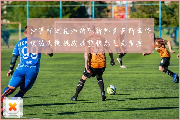 世界杯巡礼加纳队新帅奎罗斯面临攻防失衡挑战调整状态至关重要