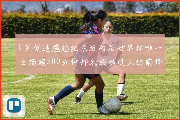 C罗创造尴尬纪录近两届世界杯唯一出场超500分钟却未成功过人的前锋