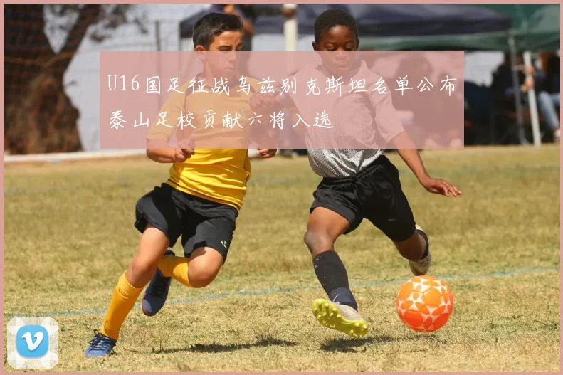U16国足征战乌兹别克斯坦名单公布泰山足校贡献六将入选