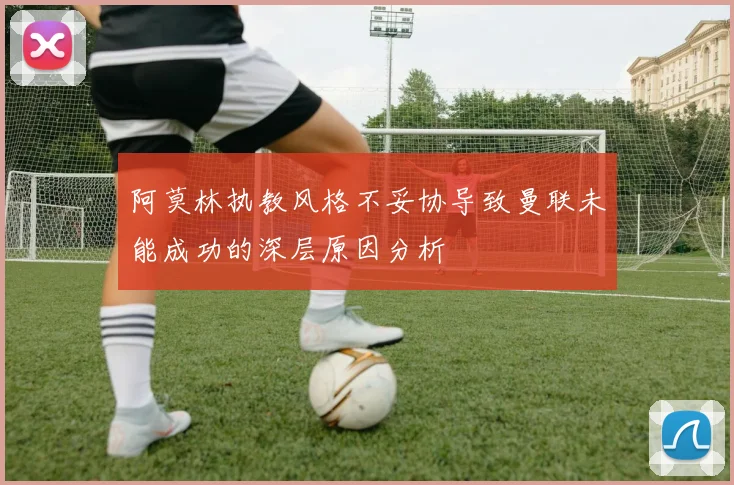 阿莫林执教风格不妥协导致曼联未能成功的深层原因分析