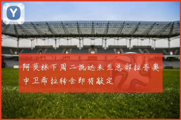 阿莫林下周二抵达米兰总部拉齐奥中卫希拉转会即将敲定