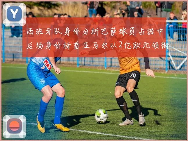西班牙队身价分析巴萨球员占据中后场身价榜首亚马尔以2亿欧元领衔
