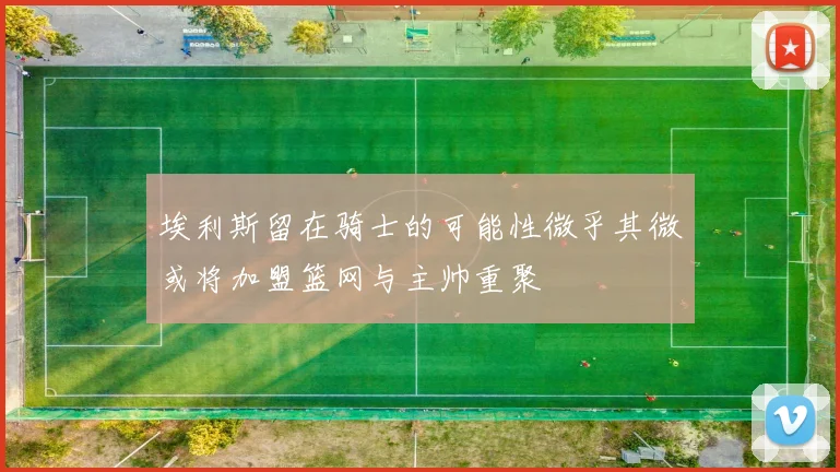 埃利斯留在骑士的可能性微乎其微或将加盟篮网与主帅重聚