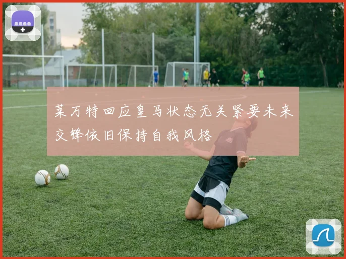 莱万特回应皇马状态无关紧要未来交锋依旧保持自我风格