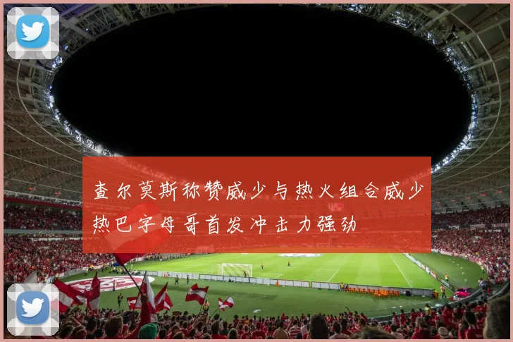 查尔莫斯称赞威少与热火组合威少热巴字母哥首发冲击力强劲