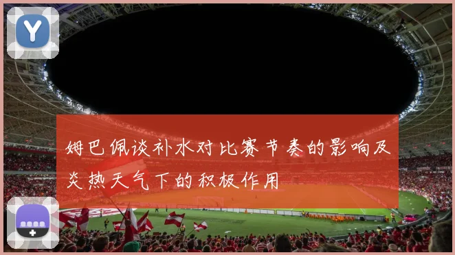 姆巴佩谈补水对比赛节奏的影响及炎热天气下的积极作用