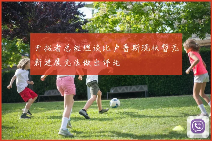 开拓者总经理谈比卢普斯现状暂无新进展无法做出评论