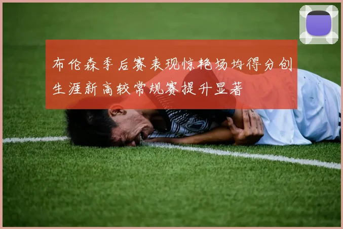 布伦森季后赛表现惊艳场均得分创生涯新高较常规赛提升显著