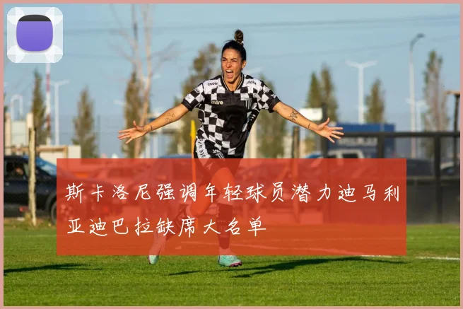 斯卡洛尼强调年轻球员潜力迪马利亚迪巴拉缺席大名单