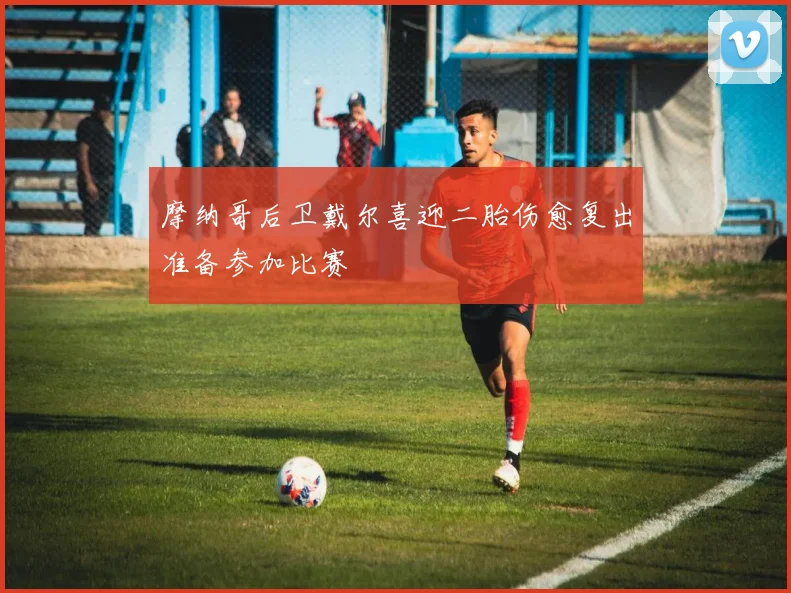 摩纳哥后卫戴尔喜迎二胎伤愈复出准备参加比赛