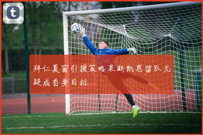拜仁夏窗引援策略果断凯恩留队无疑成首要目标