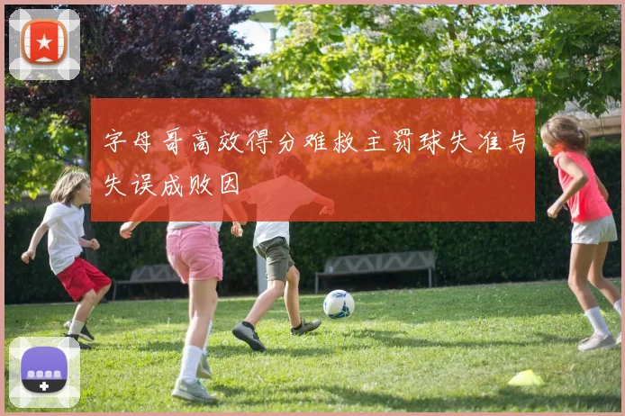 字母哥高效得分难救主罚球失准与失误成败因