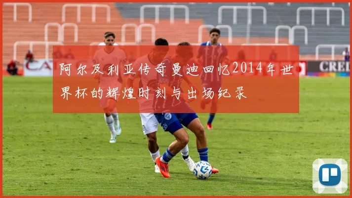 阿尔及利亚传奇曼迪回忆2014年世界杯的辉煌时刻与出场纪录