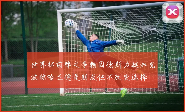 世界杯前锋之争赖因德斯力挺加克波称哈兰德是朋友但不改变选择