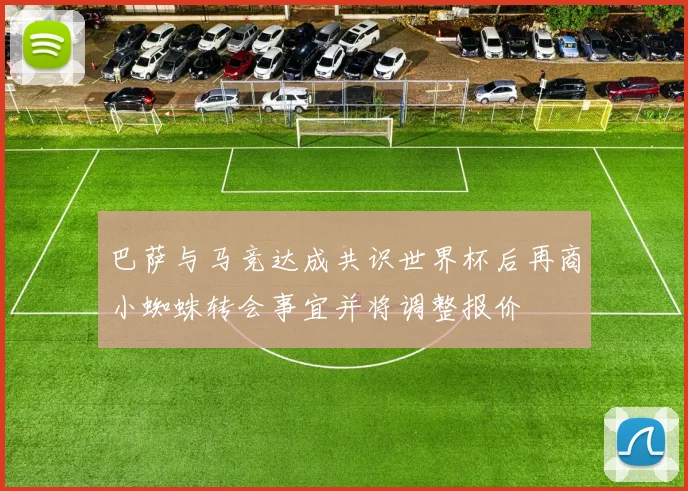 巴萨与马竞达成共识世界杯后再商小蜘蛛转会事宜并将调整报价