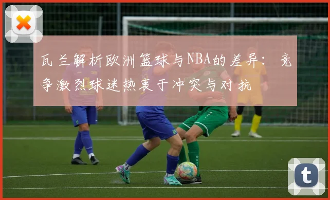 瓦兰解析欧洲篮球与NBA的差异：竞争激烈球迷热衷于冲突与对抗