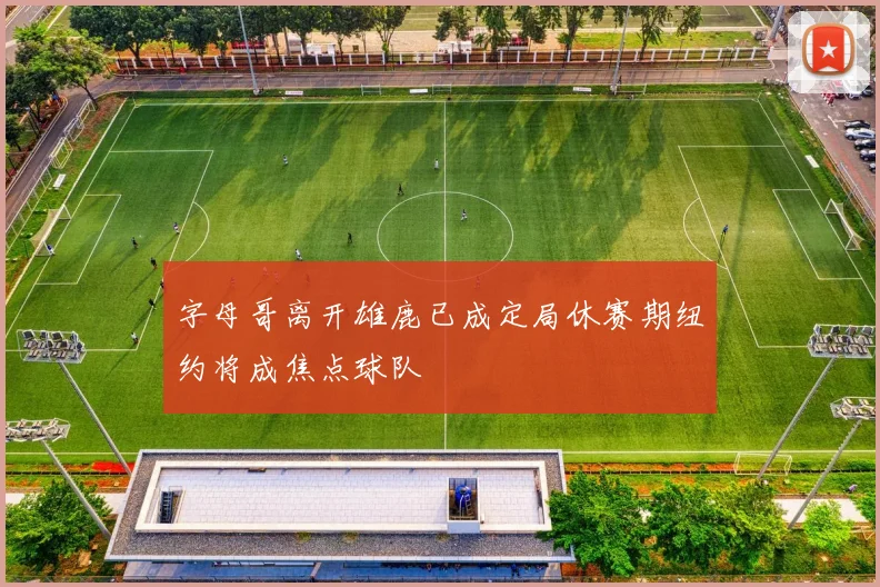 字母哥离开雄鹿已成定局休赛期纽约将成焦点球队