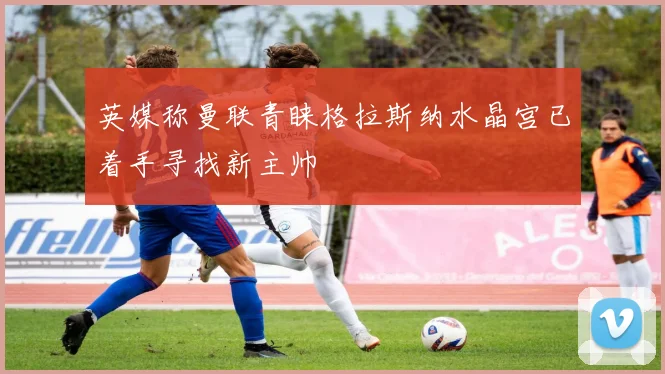 英媒称曼联青睐格拉斯纳水晶宫已着手寻找新主帅