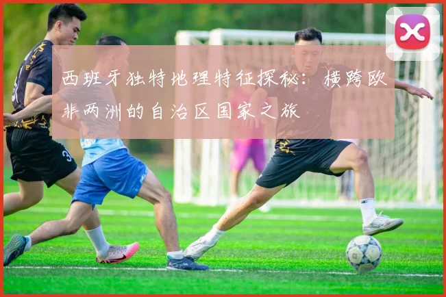 西班牙独特地理特征探秘：横跨欧非两洲的自治区国家之旅