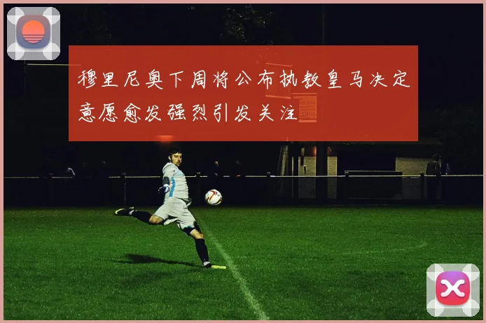 穆里尼奥下周将公布执教皇马决定意愿愈发强烈引发关注