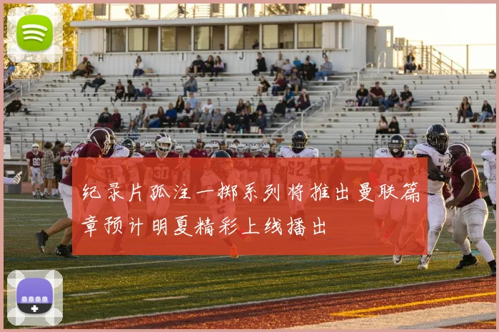 纪录片孤注一掷系列将推出曼联篇章预计明夏精彩上线播出