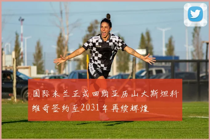 国际米兰正式回购亚历山大斯坦科维奇签约至2031年再续辉煌